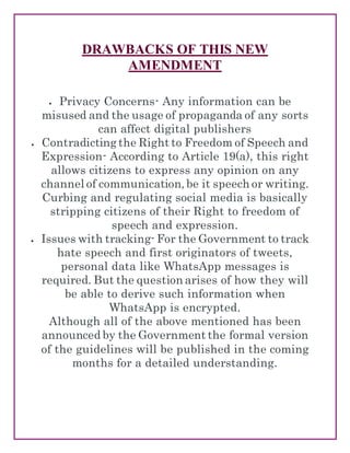 DRAWBACKS OF THIS NEW
AMENDMENT
 Privacy Concerns- Any information can be
misused and the usage of propaganda of any sorts
can affect digital publishers
 Contradicting the Right to Freedom of Speech and
Expression- According to Article 19(a), this right
allows citizens to express any opinion on any
channel of communication, be it speech or writing.
Curbing and regulating social media is basically
stripping citizens of their Right to freedom of
speech and expression.
 Issues with tracking- For the Government to track
hate speech and first originators of tweets,
personal data like WhatsApp messages is
required. But the question arises of how they will
be able to derive such information when
WhatsApp is encrypted.
Although all of the above mentioned has been
announced by the Government the formal version
of the guidelines will be published in the coming
months for a detailed understanding.
 