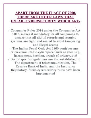 APART FROM THE IT ACT OF 2000,
THERE ARE OTHER LAWS THAT
ENTAIL CYBERSECURITY WHICH ARE-
 Companies Rules 2014 under the Companies Act
2013, makes it mandatory for all companies to
ensure that all digital records and security
systems are tight and sealed to avoid tampering
and illegal access
 The Indian Penal Code Act 1860 punishes any
crime committed in cyberspace (such as cheating,
harassment, hacking, breach of privacy, etc)
 Sector-specific regulations are also established in
The department of telecommunication, The
Reserve Bank of India, and the Insurance
Regulatory. Strict cybersecurity rules have been
implemented
 