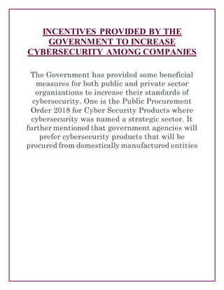 INCENTIVES PROVIDED BY THE
GOVERNMENT TO INCREASE
CYBERSECURITY AMONG COMPANIES
The Government has provided some beneficial
measures for both public and private sector
organizations to increase their standards of
cybersecurity. One is the Public Procurement
Order 2018 for Cyber Security Products where
cybersecurity was named a strategic sector. It
further mentioned that government agencies will
prefer cybersecurity products that will be
procured from domestically manufactured entities
 