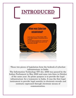 INTRODUCED
These two pieces of legislation form the bedrock of cyberlaw
infrastructure in India.
The Information Technology (IT) Act, 2000 was passed by the
Indian Parliament in May 2000 and came into force in October
of the same year. Its prime purpose is to provide the legal
infrastructure for e-commerce in India. It was the first legal
instrument to provide legal sanctity to electronic records and
contracts expressed through electronic means of
communication.
 