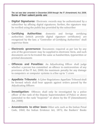 The act was later amended in December 2008 through the IT (Amendment) Act, 2008.
Some of their salient points are:
 Digital Signatures: Electronic records may be authenticated by a
subscriber by affixing digital signatures; further, the signature may
be verified using the public key provided by the subscriber
 Certifying Authorities: domestic and foreign certifying
authorities (which provide digital signature certificates) are
recognized by the law; a “Controller of Certifying Authorities” shall
supervise them
 Electronic governance: Documents required as per law by any
arm of the government may be supplied in electronic form, and such
documents are to be treated the same as handwritten, typewritten or
printed documents
 Offences and Penalties: An Adjudicating Officer shall judge
whether a person has committed an offence in contravention of any
provision of the IT Act, 2000; the maximum penalty for any damage
to computers or computer systems is a fine up to `1 crore
 Appellate Tribunals: A Cyber Regulations Appellate Tribunal shall
be formed which shall hear appeals against orders passed by the
Adjudicating Officers
 Investigation: Offences shall only be investigated by a police
officer of the rank of the Deputy Superintendent of Police or above
(amended to the rank “Inspector” or above by the IT (Amendment)
Act, 2008)
 Amendments to other laws: Other acts such as the Indian Penal
Code, 1860, the Indian Evidence Act, 1872, the Bankers’ Books
 
