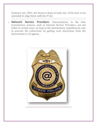 Evidence Act, 1891, the Reserve Bank of India Act, 1934 were to be
amended to align them with the IT Act
 Network Service Providers: Intermediaries in the data
transmission process, such as Internet Service Providers, are not
liable in certain cases, so long as the intermediary expeditiously acts
to prevent the cybercrime on getting such instruction from the
Government or its agency.
 