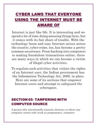 CYBER LAWS THAT EVERYONE
USING THE INTERNET MUST BE
AWARE OF
Internet is just like life. It is interesting and we
spend a lot of time doing amusing things here, but
it comes with its fair share of trouble. With the
technology boom and easy Internet access across
the country, cyber crime, too, has become a pretty
common occurrence. From hacking into computers
to making fraudulent transactions online, there
are many ways in which we can become a victim
of illegal cyber activities.
To regulate such activities that violate the rights
of an Internet user, the Indian government has
the Information Technology Act, 2000, in place.
Here are some of its sections that empower
Internet users and attempt to safeguard the
cyberspace.
SECTION 65- TAMPERING WITH
COMPUTER SOURCE
A person who intentionally conceals, destroys or alters any
computer source code (such as programmes, computer
 
