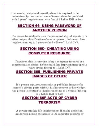 commands, design and layout), when it is required to be
maintained by law commits an offence and can be punished
with 3 years’ imprisonment or a fine of 2 Lakhs INR or both
SECTION 66- USING PASSWORD OF
ANOTHER PERSON
If a person fraudulently uses the password, digital signature or
other unique identification of another person, he/she can face
imprisonment up to 3 years or/and a fine of 1 Lakh INR.
SECTION 66D- CHEATING USING
COMPUTER RESOURCE
If a person cheats someone using a computer resource or a
communication device, he/she could face imprisonment up to 3
years or/and fine up to 1 Lakh INR
SECTION 66E- PUBLISHING PRIVATE
IMAGES OF OTHER
If a person captures, transmits or publishes images of a
person’s private parts without his/her consent or knowledge,
the person is entitled to imprisonment up to 3 years of fine up
to 2 Lakhs INR or both
SECTION 66F-ACTS OF CYBER
TERRORISM
A person can face life imprisonment if he/she denies an
authorized person the access to the computer resource or
 