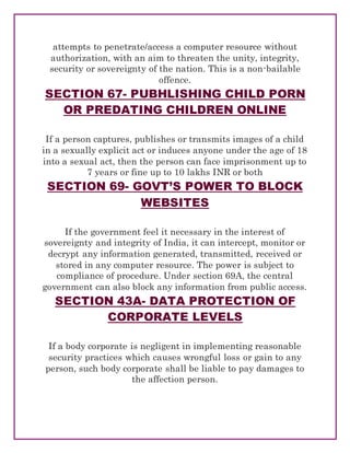 attempts to penetrate/access a computer resource without
authorization, with an aim to threaten the unity, integrity,
security or sovereignty of the nation. This is a non-bailable
offence.
SECTION 67- PUBHLISHING CHILD PORN
OR PREDATING CHILDREN ONLINE
If a person captures, publishes or transmits images of a child
in a sexually explicit act or induces anyone under the age of 18
into a sexual act, then the person can face imprisonment up to
7 years or fine up to 10 lakhs INR or both
SECTION 69- GOVT’S POWER TO BLOCK
WEBSITES
If the government feel it necessary in the interest of
sovereignty and integrity of India, it can intercept, monitor or
decrypt any information generated, transmitted, received or
stored in any computer resource. The power is subject to
compliance of procedure. Under section 69A, the central
government can also block any information from public access.
SECTION 43A- DATA PROTECTION OF
CORPORATE LEVELS
If a body corporate is negligent in implementing reasonable
security practices which causes wrongful loss or gain to any
person, such body corporate shall be liable to pay damages to
the affection person.
 