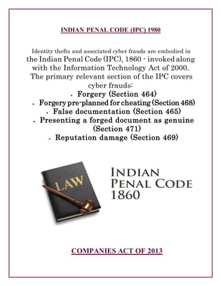 INDIAN PENAL CODE (IPC) 1980
Identity thefts and associated cyber frauds are embodied in
the Indian Penal Code (IPC), 1860 - invoked along
with the Information Technology Act of 2000.
The primary relevant section of the IPC covers
cyber frauds:
 Forgery (Section 464)
 Forgery pre-planned for cheating (Section 468)
 False documentation (Section 465)
 Presenting a forged document as genuine
(Section 471)
 Reputation damage (Section 469)
COMPANIES ACT OF 2013
 
