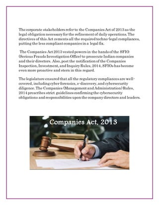 The corporate stakeholders refer to the Companies Act of 2013 as the
legal obligation necessaryfor the refinementof daily operations.The
directives of this Act cements all the required techno-legal compliances,
putting the less compliantcompanies in a legal fix.
The Companies Act2013 vested powers in the hands of the SFIO
(Serious Frauds Investigation Office) to prosecute Indian companies
and their directors. Also,post the notification of the Companies
Inspection,Investment,and InquiryRules, 2014, SFIOs has become
even more proactive and stern in this regard.
The legislature ensured that all the regulatory compliances are well-
covered, includingcyber forensics, e-discovery,and cybersecurity
diligence.The Companies (Managementand Administration)Rules,
2014 prescribes strict guidelines confirmingthe cybersecurity
obligations and responsibilities upon the companydirectors and leaders.
 