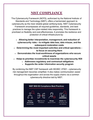 NIST COMPLIANCE
The Cybersecurity Framework (NCFS), authorized by the National Institute of
Standards and Technology (NIST), offers a harmonized approach to
cybersecurity as the most reliable global certifying body. NIST Cybersecurity
Framework encompasses all required guidelines, standards, and best
practices to manage the cyber-related risks responsibly. This framework is
prioritized on flexibility and cost-effectiveness. It promotes the resilience and
protection of critical infrastructure by:
 Allowing better interpretation, management, and reduction of
cybersecurity risks – to mitigate data loss, data misuse, and the
subsequent restoration costs
 Determining the most important activities and critical operations -
to focus on securing them
 Demonstrates the trust-worthiness of organizations who secure
critical assets
 Helps to prioritize investments to maximize the cybersecurity ROI
 Addresses regulatory and contractual obligations
 Supports the wider information security program
By combining the NIST CSF framework with ISO/IEC 27001 - cybersecurity
risk management becomes simplified. It also makes communication easier
throughout the organization and across the supply chains via a common
cybersecurity directive laid by NIST.
 