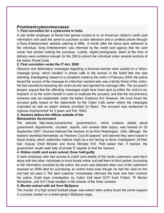 Prominent cybercrimecases:
1. First conviction for a cybercrime in India
A call center employee at Noida had gained access to to an American citizen’s credit card
information and used the same to purchase a color television and a cordless phone through
a Sony Entertainment website catering to NRIs. A month after the items were delivered to
the individual, Sony Entertainment was informed by the credit card agency that the card
owner had denied making the purchase. Luckily, digital photographs taken at the time of
delivery were evidence enough for the CBI to convict the individual under several sections of
the Indian Penal Code.
2. First conviction under the IT Act, 2000
Obscene and defamatory messages regarding a divorced woman were posted on a Yahoo
message group, which resulted in phone calls to the woman in the belief that she was
soliciting. Investigating based on a complaint made by the victim in February 2004, the police
traced the source of the message to a Mumbai resident who was a family friend of the victim.
He had resorted to harassing the victim as she had rejected his marriage offer. The accused’s
lawyers argued that the offending messages might have been sent by either the victim’s ex-
husband or by the victim herself in order to implicate the accused, and that the documentary
evidence was not sustainable under the Indian Evidence Act. However, the court found the
accused guilty based on the statements by the Cyber Cafe owner where the messages
originated as well as expert witness provided by Naavi. The accused was sentenced to
rigorous imprisonment for 2 years and find `5000.
3. Hackers deface the official website of the
Maharashtra Government
The website http://www.maharashtra government.in, which contains details about
government departments, circulars, reports, and several other topics, was hacked on 20
September 2007. Sources believed the hackers to be from Washington, USA, although, the
hackers identified themselves as “Hackers Cool Al-Jazeera” and claimed they were based in
Saudi Arabia, which authorities believe might be a red herring to throw investigators off their
trail. Deputy Chief Minister and Home Minister R.R. Patil stated that, if needed, the
government would seek help of private IT experts to find the hackers.
4. Online credit card scam solved; three held guilty
A bank employee who had access to credit card details of the banks customers used them
along with two other individuals to book tickets online and sell them to third parties. According
to the information provided by the police, the scam was detected when one of the customers
received an SMS alert for purchasing an airline ticket even though he had the card on him
and had not used it. The alert customer immediately informed the bank who then involved
the police. Eight days investigation by Cyber Cell head DCP Sunil Pulhari, PI Mohan
Mohadikar, and A.P.I Kate resulted in the arrests of the three involved.
5. Murder solved with aid from MySpace
The murder of a high school football player was solved when police found the prime suspect
in a picture posted on a street gang’s MySpace page.
 