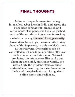 FINAL THOUGHTS
As human dependence on technology
intensifies, cyber laws in India and across the
globe need constant up-gradation and
refinements. The pandemic has also pushed
much of the workforce into a remote working
module increasing the need for app security.
Lawmakers have to go the extra mile to stay
ahead of the impostors, in order to block them
at their advent. Cybercrimes can be
controlled but it needs collaborative efforts of
the lawmakers, the Internet or Network
providers, the intercessors like banks and
shopping sites, and, most importantly, the
users. Only the prudent efforts of these
stakeholders, ensuring their confinement to
the law of the cyberland - can bring about
online safety and resilience.
 
