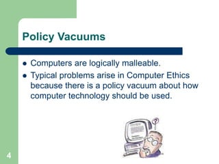 4
Policy Vacuums
 Computers are logically malleable.
 Typical problems arise in Computer Ethics
because there is a policy vacuum about how
computer technology should be used.
 