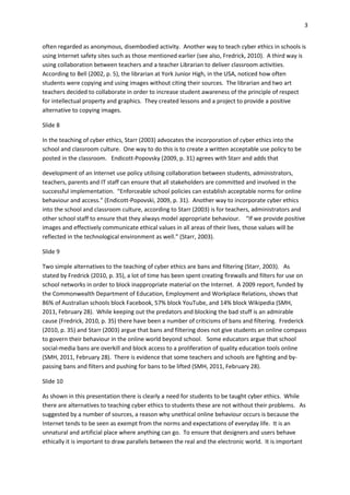 3
often regarded as anonymous, disembodied activity. Another way to teach cyber ethics in schools is
using Internet safety sites such as those mentioned earlier (see also, Fredrick, 2010). A third way is
using collaboration between teachers and a teacher Librarian to deliver classroom activities.
According to Bell (2002, p. 5), the librarian at York Junior High, in the USA, noticed how often
students were copying and using images without citing their sources. The librarian and two art
teachers decided to collaborate in order to increase student awareness of the principle of respect
for intellectual property and graphics. They created lessons and a project to provide a positive
alternative to copying images.
Slide 8
In the teaching of cyber ethics, Starr (2003) advocates the incorporation of cyber ethics into the
school and classroom culture. One way to do this is to create a written acceptable use policy to be
posted in the classroom. Endicott-Popovsky (2009, p. 31) agrees with Starr and adds that
development of an Internet use policy utilising collaboration between students, administrators,
teachers, parents and IT staff can ensure that all stakeholders are committed and involved in the
successful implementation. “Enforceable school policies can establish acceptable norms for online
behaviour and access.” (Endicott-Popovski, 2009, p. 31). Another way to incorporate cyber ethics
into the school and classroom culture, according to Starr (2003) is for teachers, administrators and
other school staff to ensure that they always model appropriate behaviour. “If we provide positive
images and effectively communicate ethical values in all areas of their lives, those values will be
reflected in the technological environment as well.” (Starr, 2003).
Slide 9
Two simple alternatives to the teaching of cyber ethics are bans and filtering (Starr, 2003). As
stated by Fredrick (2010, p. 35), a lot of time has been spent creating firewalls and filters for use on
school networks in order to block inappropriate material on the Internet. A 2009 report, funded by
the Commonwealth Department of Education, Employment and Workplace Relations, shows that
86% of Australian schools block Facebook, 57% block YouTube, and 14% block Wikipedia (SMH,
2011, February 28). While keeping out the predators and blocking the bad stuff is an admirable
cause (Fredrick, 2010, p. 35) there have been a number of criticisms of bans and filtering. Frederick
(2010, p. 35) and Starr (2003) argue that bans and filtering does not give students an online compass
to govern their behaviour in the online world beyond school. Some educators argue that school
social-media bans are overkill and block access to a proliferation of quality education tools online
(SMH, 2011, February 28). There is evidence that some teachers and schools are fighting and by-
passing bans and filters and pushing for bans to be lifted (SMH, 2011, February 28).
Slide 10
As shown in this presentation there is clearly a need for students to be taught cyber ethics. While
there are alternatives to teaching cyber ethics to students these are not without their problems. As
suggested by a number of sources, a reason why unethical online behaviour occurs is because the
Internet tends to be seen as exempt from the norms and expectations of everyday life. It is an
unnatural and artificial place where anything can go. To ensure that designers and users behave
ethically it is important to draw parallels between the real and the electronic world. It is important
 