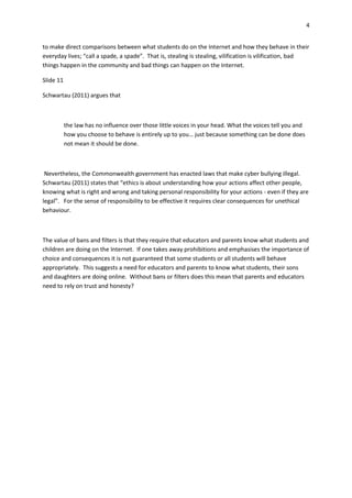 4
to make direct comparisons between what students do on the Internet and how they behave in their
everyday lives; “call a spade, a spade”. That is, stealing is stealing, vilification is vilification, bad
things happen in the community and bad things can happen on the Internet.
Slide 11
Schwartau (2011) argues that
the law has no influence over those little voices in your head. What the voices tell you and
how you choose to behave is entirely up to you… just because something can be done does
not mean it should be done.
Nevertheless, the Commonwealth government has enacted laws that make cyber bullying illegal.
Schwartau (2011) states that “ethics is about understanding how your actions affect other people,
knowing what is right and wrong and taking personal responsibility for your actions - even if they are
legal”. For the sense of responsibility to be effective it requires clear consequences for unethical
behaviour.
The value of bans and filters is that they require that educators and parents know what students and
children are doing on the Internet. If one takes away prohibitions and emphasises the importance of
choice and consequences it is not guaranteed that some students or all students will behave
appropriately. This suggests a need for educators and parents to know what students, their sons
and daughters are doing online. Without bans or filters does this mean that parents and educators
need to rely on trust and honesty?
 