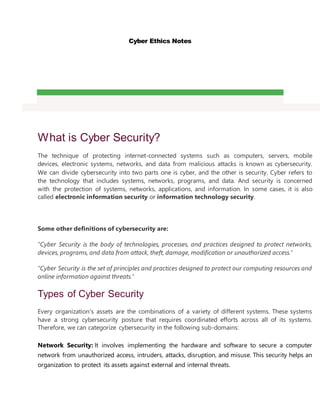 Cyber Ethics Notes
What is Cyber Security?
The technique of protecting internet-connected systems such as computers, servers, mobile
devices, electronic systems, networks, and data from malicious attacks is known as cybersecurity.
We can divide cybersecurity into two parts one is cyber, and the other is security. Cyber refers to
the technology that includes systems, networks, programs, and data. And security is concerned
with the protection of systems, networks, applications, and information. In some cases, it is also
called electronic information security or information technology security.
Some other definitions of cybersecurity are:
"Cyber Security is the body of technologies, processes, and practices designed to protect networks,
devices, programs, and data from attack, theft, damage, modification or unauthorized access."
"Cyber Security is the set of principles and practices designed to protect our computing resources and
online information against threats."
Types of Cyber Security
Every organization's assets are the combinations of a variety of different systems. These systems
have a strong cybersecurity posture that requires coordinated efforts across all of its systems.
Therefore, we can categorize cybersecurity in the following sub-domains:
o Network Security: It involves implementing the hardware and software to secure a computer
network from unauthorized access, intruders, attacks, disruption, and misuse. This security helps an
organization to protect its assets against external and internal threats.
 