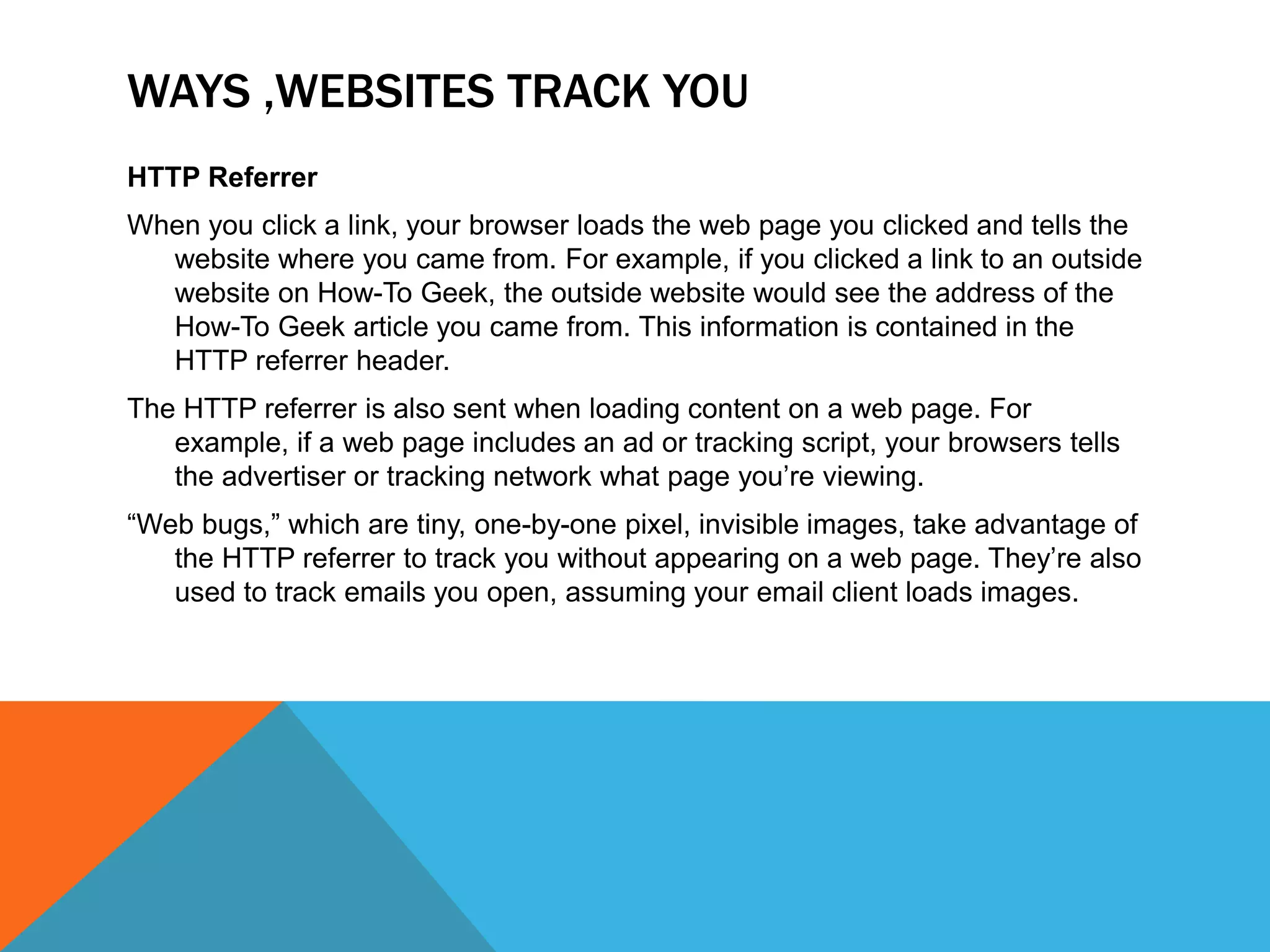 WAYS ,WEBSITES TRACK YOU
HTTP Referrer
When you click a link, your browser loads the web page you clicked and tells the
website where you came from. For example, if you clicked a link to an outside
website on How-To Geek, the outside website would see the address of the
How-To Geek article you came from. This information is contained in the
HTTP referrer header.
The HTTP referrer is also sent when loading content on a web page. For
example, if a web page includes an ad or tracking script, your browsers tells
the advertiser or tracking network what page you’re viewing.
“Web bugs,” which are tiny, one-by-one pixel, invisible images, take advantage of
the HTTP referrer to track you without appearing on a web page. They’re also
used to track emails you open, assuming your email client loads images.
 