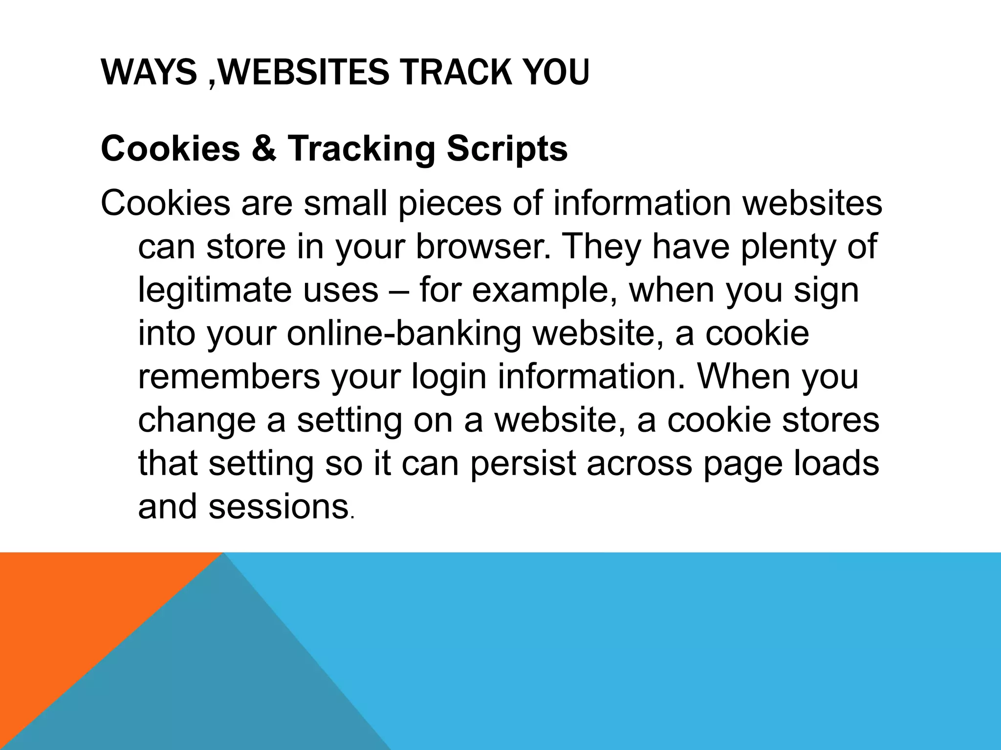 WAYS ,WEBSITES TRACK YOU
Cookies & Tracking Scripts
Cookies are small pieces of information websites
can store in your browser. They have plenty of
legitimate uses – for example, when you sign
into your online-banking website, a cookie
remembers your login information. When you
change a setting on a website, a cookie stores
that setting so it can persist across page loads
and sessions.
 