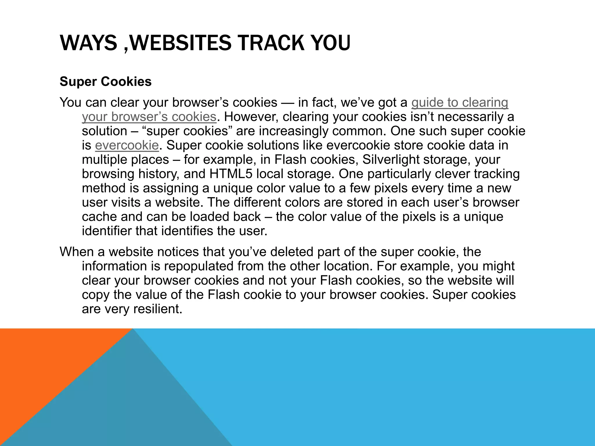 WAYS ,WEBSITES TRACK YOU
Super Cookies
You can clear your browser’s cookies — in fact, we’ve got a guide to clearing
your browser’s cookies. However, clearing your cookies isn’t necessarily a
solution – “super cookies” are increasingly common. One such super cookie
is evercookie. Super cookie solutions like evercookie store cookie data in
multiple places – for example, in Flash cookies, Silverlight storage, your
browsing history, and HTML5 local storage. One particularly clever tracking
method is assigning a unique color value to a few pixels every time a new
user visits a website. The different colors are stored in each user’s browser
cache and can be loaded back – the color value of the pixels is a unique
identifier that identifies the user.
When a website notices that you’ve deleted part of the super cookie, the
information is repopulated from the other location. For example, you might
clear your browser cookies and not your Flash cookies, so the website will
copy the value of the Flash cookie to your browser cookies. Super cookies
are very resilient.
 