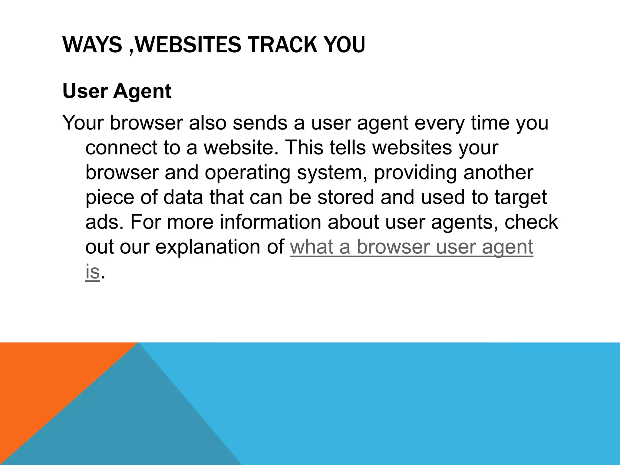 WAYS ,WEBSITES TRACK YOU
User Agent
Your browser also sends a user agent every time you
connect to a website. This tells websites your
browser and operating system, providing another
piece of data that can be stored and used to target
ads. For more information about user agents, check
out our explanation of what a browser user agent
is.
 