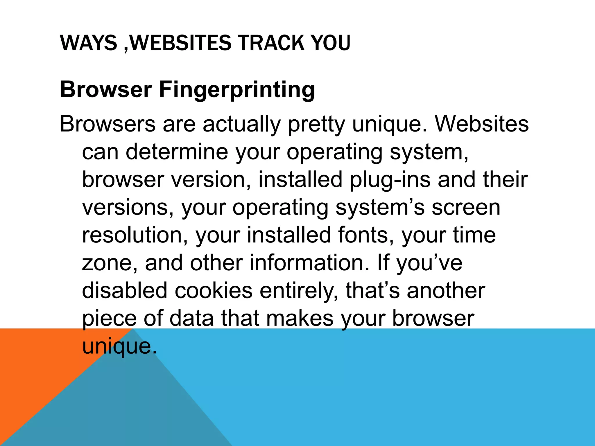 WAYS ,WEBSITES TRACK YOU
Browser Fingerprinting
Browsers are actually pretty unique. Websites
can determine your operating system,
browser version, installed plug-ins and their
versions, your operating system’s screen
resolution, your installed fonts, your time
zone, and other information. If you’ve
disabled cookies entirely, that’s another
piece of data that makes your browser
unique.
 