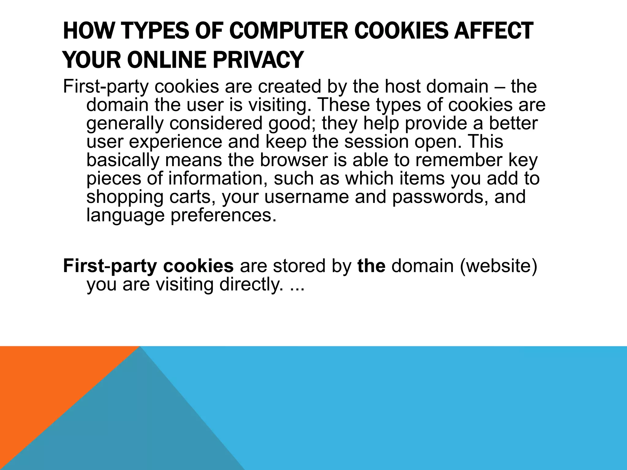 HOW TYPES OF COMPUTER COOKIES AFFECT
YOUR ONLINE PRIVACY
First-party cookies are created by the host domain – the
domain the user is visiting. These types of cookies are
generally considered good; they help provide a better
user experience and keep the session open. This
basically means the browser is able to remember key
pieces of information, such as which items you add to
shopping carts, your username and passwords, and
language preferences.
First-party cookies are stored by the domain (website)
you are visiting directly. ...
 