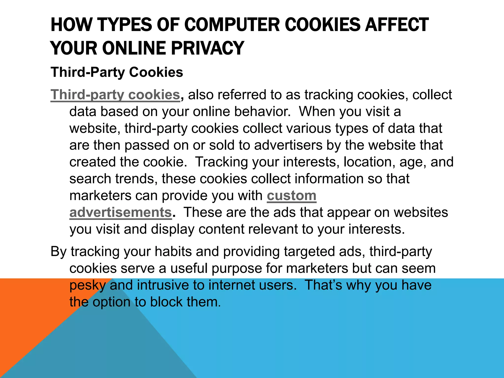 HOW TYPES OF COMPUTER COOKIES AFFECT
YOUR ONLINE PRIVACY
Third-Party Cookies
Third-party cookies, also referred to as tracking cookies, collect
data based on your online behavior. When you visit a
website, third-party cookies collect various types of data that
are then passed on or sold to advertisers by the website that
created the cookie. Tracking your interests, location, age, and
search trends, these cookies collect information so that
marketers can provide you with custom
advertisements. These are the ads that appear on websites
you visit and display content relevant to your interests.
By tracking your habits and providing targeted ads, third-party
cookies serve a useful purpose for marketers but can seem
pesky and intrusive to internet users. That’s why you have
the option to block them.
 