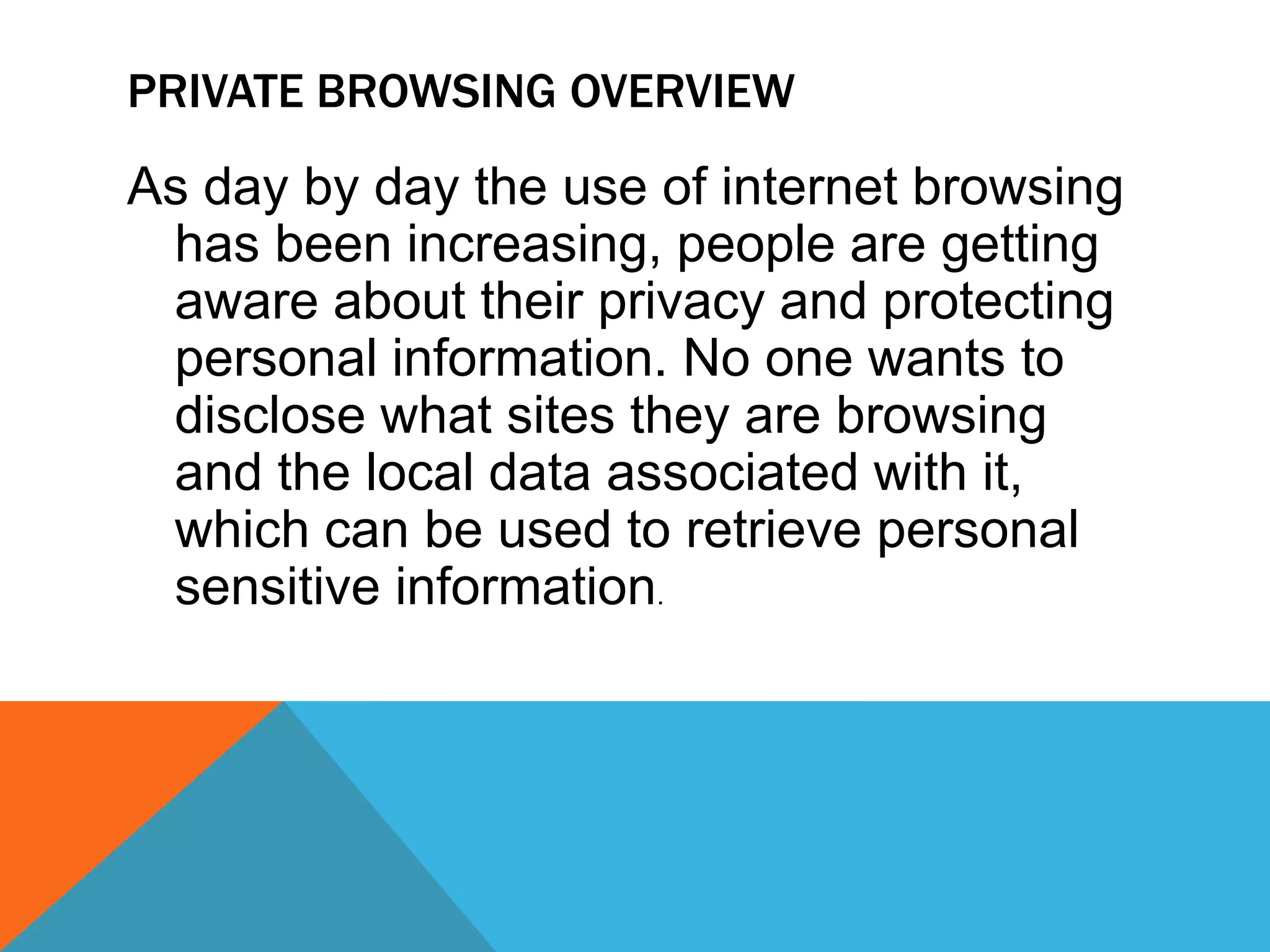 PRIVATE BROWSING OVERVIEW
As day by day the use of internet browsing
has been increasing, people are getting
aware about their privacy and protecting
personal information. No one wants to
disclose what sites they are browsing
and the local data associated with it,
which can be used to retrieve personal
sensitive information.
 