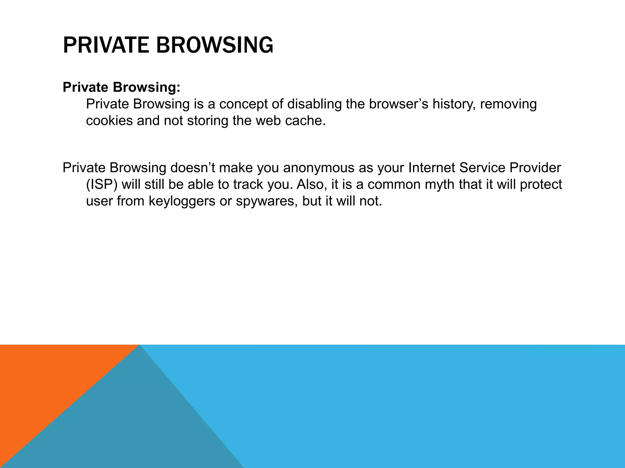 PRIVATE BROWSING
Private Browsing:
Private Browsing is a concept of disabling the browser’s history, removing
cookies and not storing the web cache.
Private Browsing doesn’t make you anonymous as your Internet Service Provider
(ISP) will still be able to track you. Also, it is a common myth that it will protect
user from keyloggers or spywares, but it will not.
 