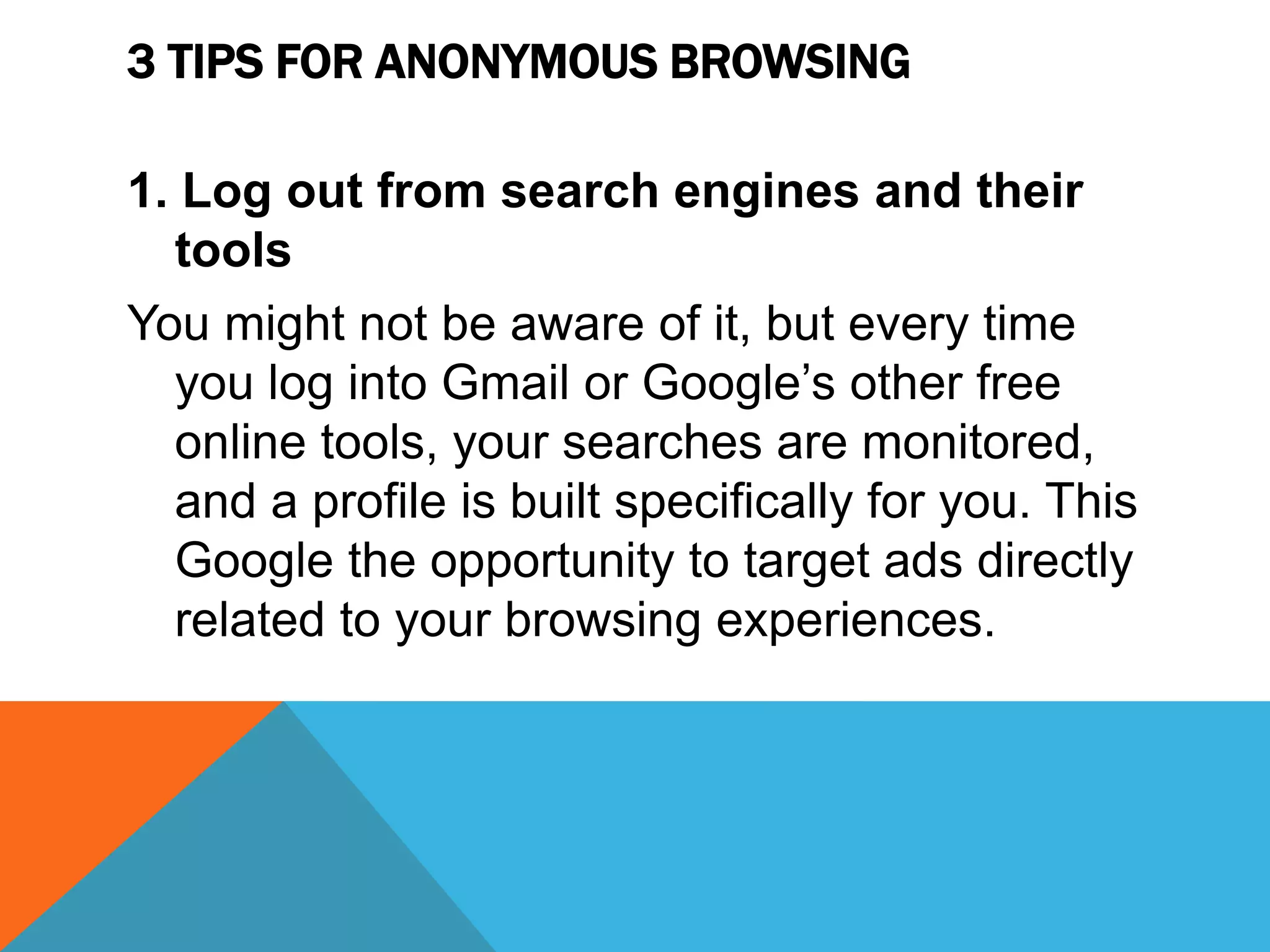 3 TIPS FOR ANONYMOUS BROWSING
1. Log out from search engines and their
tools
You might not be aware of it, but every time
you log into Gmail or Google’s other free
online tools, your searches are monitored,
and a profile is built specifically for you. This
Google the opportunity to target ads directly
related to your browsing experiences.
 