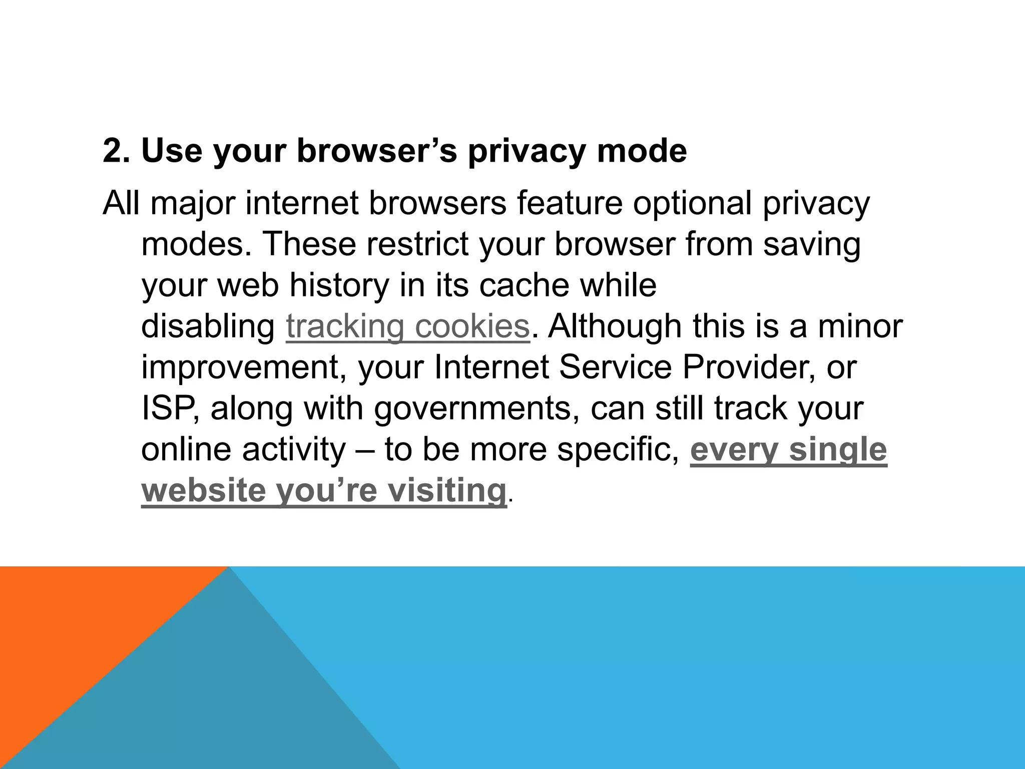 2. Use your browser’s privacy mode
All major internet browsers feature optional privacy
modes. These restrict your browser from saving
your web history in its cache while
disabling tracking cookies. Although this is a minor
improvement, your Internet Service Provider, or
ISP, along with governments, can still track your
online activity – to be more specific, every single
website you’re visiting.
 
