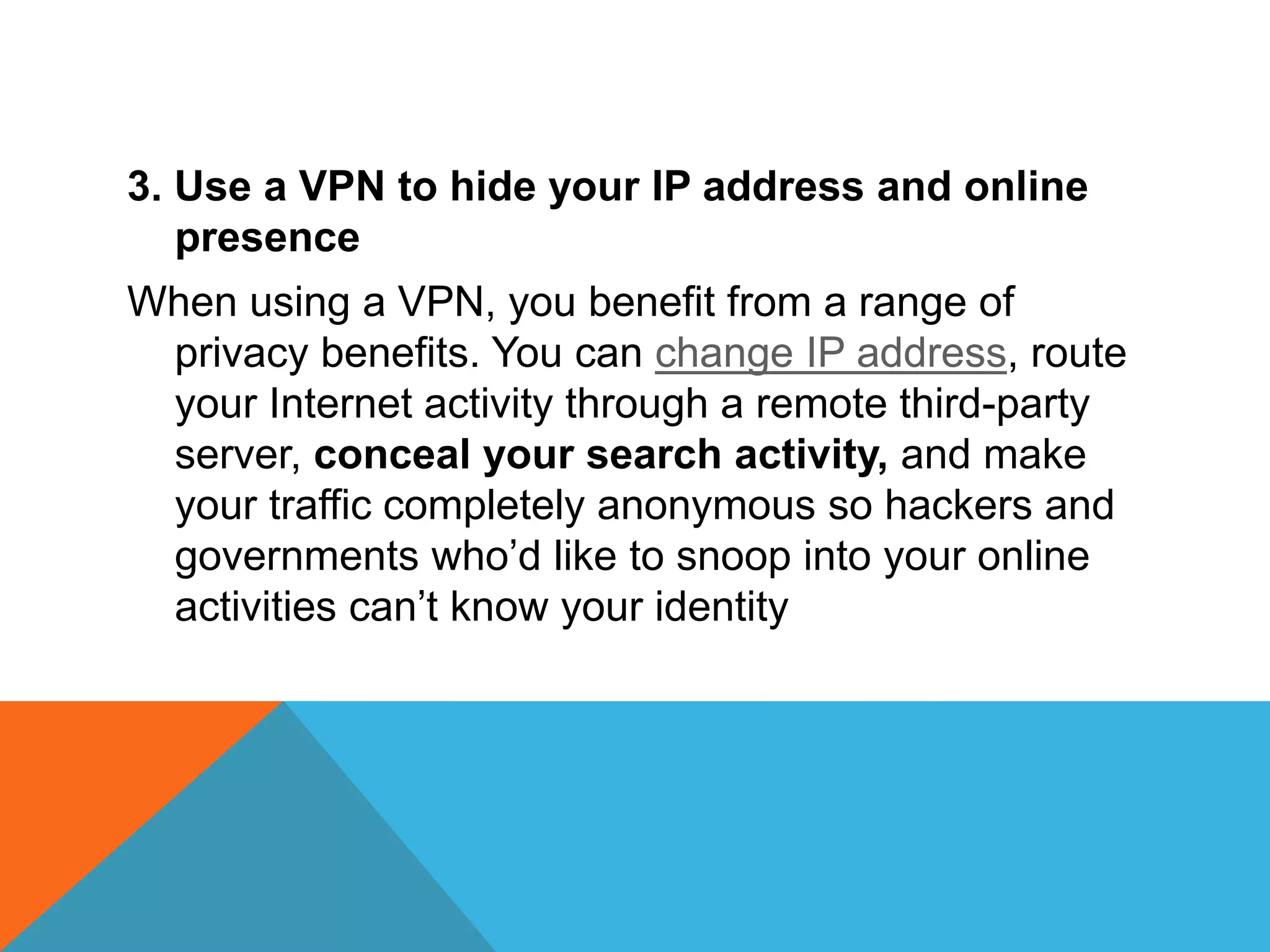3. Use a VPN to hide your IP address and online
presence
When using a VPN, you benefit from a range of
privacy benefits. You can change IP address, route
your Internet activity through a remote third-party
server, conceal your search activity, and make
your traffic completely anonymous so hackers and
governments who’d like to snoop into your online
activities can’t know your identity
 