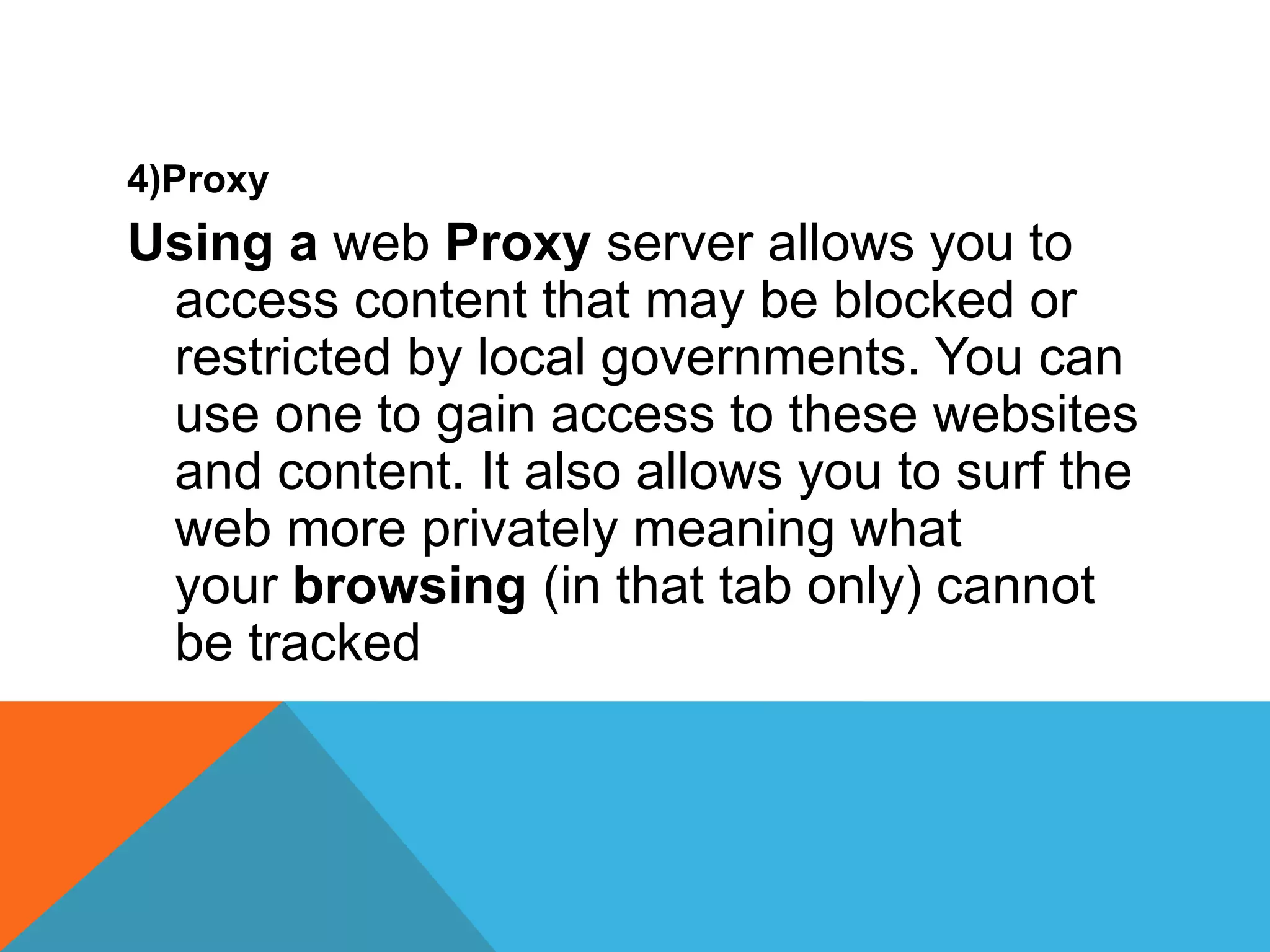 4)Proxy
Using a web Proxy server allows you to
access content that may be blocked or
restricted by local governments. You can
use one to gain access to these websites
and content. It also allows you to surf the
web more privately meaning what
your browsing (in that tab only) cannot
be tracked
 