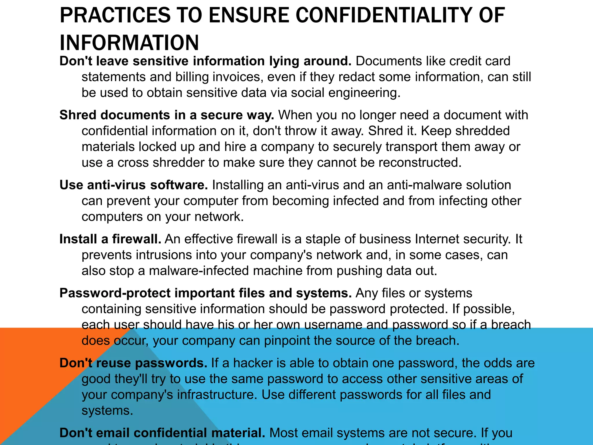 PRACTICES TO ENSURE CONFIDENTIALITY OF
INFORMATION
Don't leave sensitive information lying around. Documents like credit card
statements and billing invoices, even if they redact some information, can still
be used to obtain sensitive data via social engineering.
Shred documents in a secure way. When you no longer need a document with
confidential information on it, don't throw it away. Shred it. Keep shredded
materials locked up and hire a company to securely transport them away or
use a cross shredder to make sure they cannot be reconstructed.
Use anti-virus software. Installing an anti-virus and an anti-malware solution
can prevent your computer from becoming infected and from infecting other
computers on your network.
Install a firewall. An effective firewall is a staple of business Internet security. It
prevents intrusions into your company's network and, in some cases, can
also stop a malware-infected machine from pushing data out.
Password-protect important files and systems. Any files or systems
containing sensitive information should be password protected. If possible,
each user should have his or her own username and password so if a breach
does occur, your company can pinpoint the source of the breach.
Don't reuse passwords. If a hacker is able to obtain one password, the odds are
good they'll try to use the same password to access other sensitive areas of
your company's infrastructure. Use different passwords for all files and
systems.
Don't email confidential material. Most email systems are not secure. If you
 