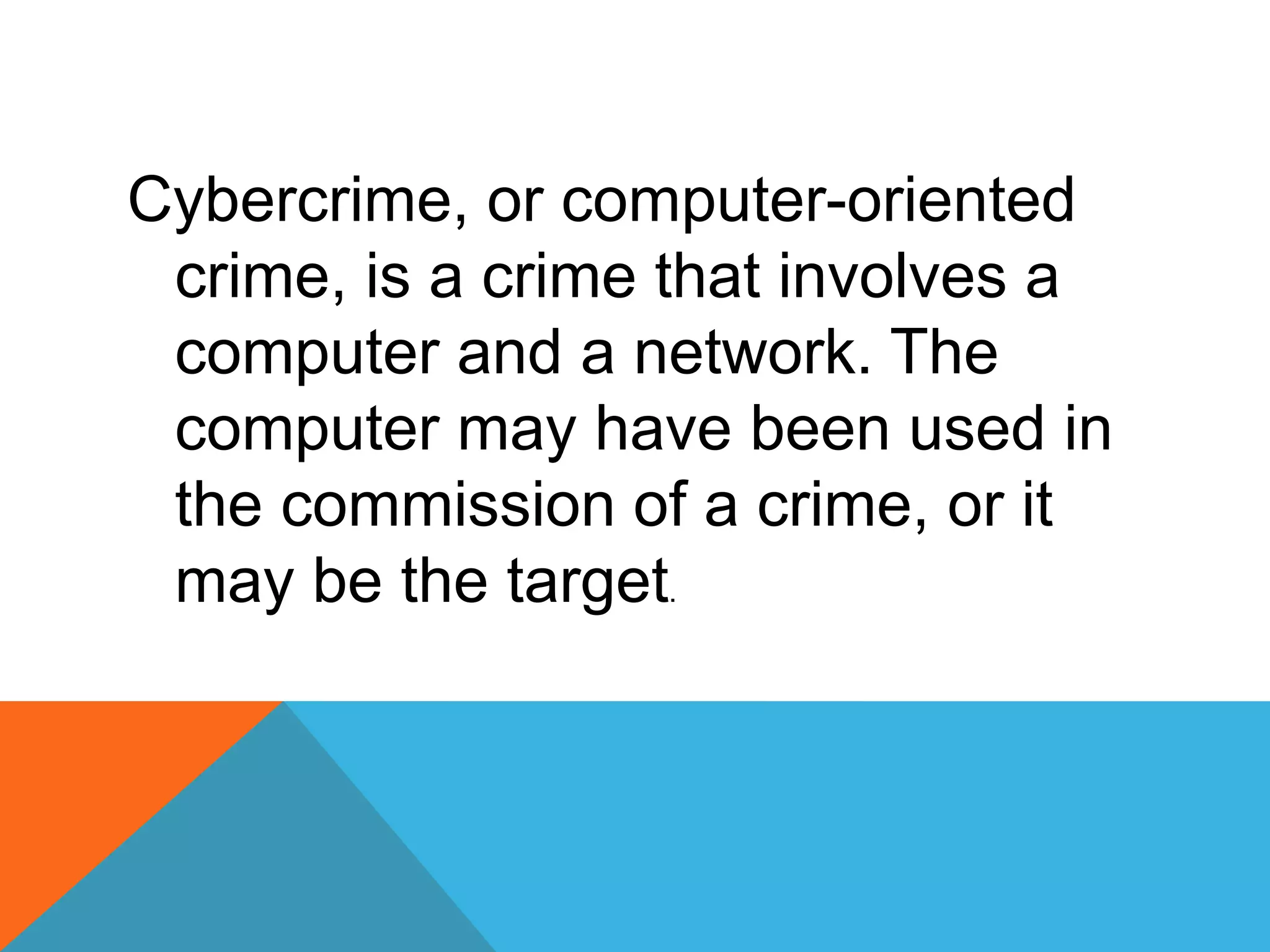 Cybercrime, or computer-oriented
crime, is a crime that involves a
computer and a network. The
computer may have been used in
the commission of a crime, or it
may be the target.
 