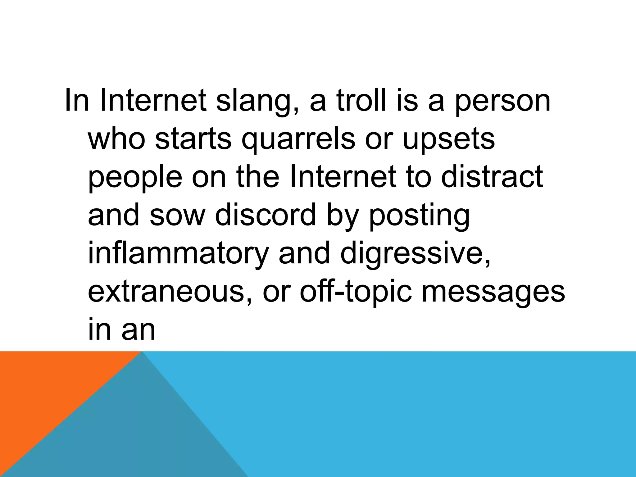 In Internet slang, a troll is a person
who starts quarrels or upsets
people on the Internet to distract
and sow discord by posting
inflammatory and digressive,
extraneous, or off-topic messages
in an
 
