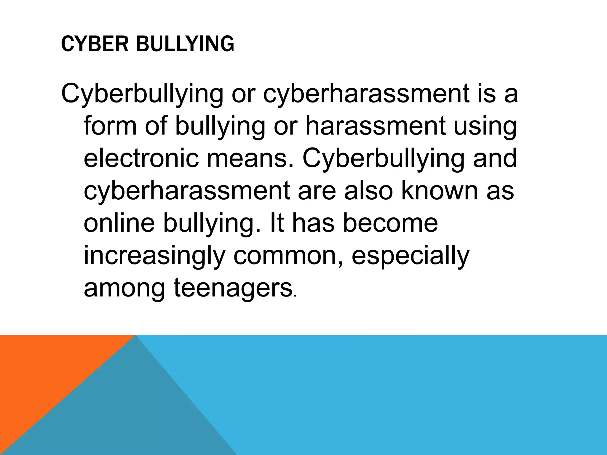 CYBER BULLYING
Cyberbullying or cyberharassment is a
form of bullying or harassment using
electronic means. Cyberbullying and
cyberharassment are also known as
online bullying. It has become
increasingly common, especially
among teenagers.
 