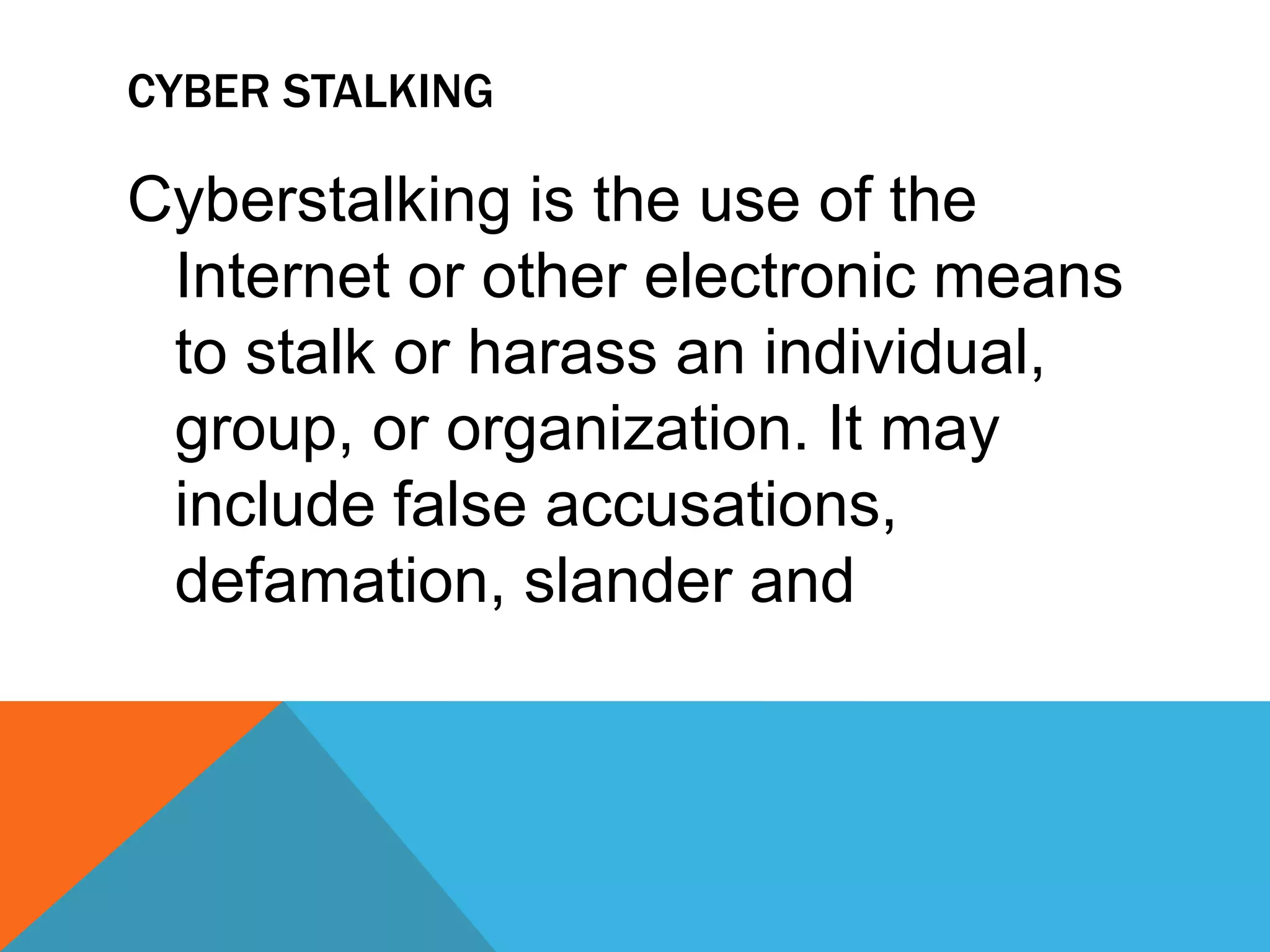 CYBER STALKING
Cyberstalking is the use of the
Internet or other electronic means
to stalk or harass an individual,
group, or organization. It may
include false accusations,
defamation, slander and
 