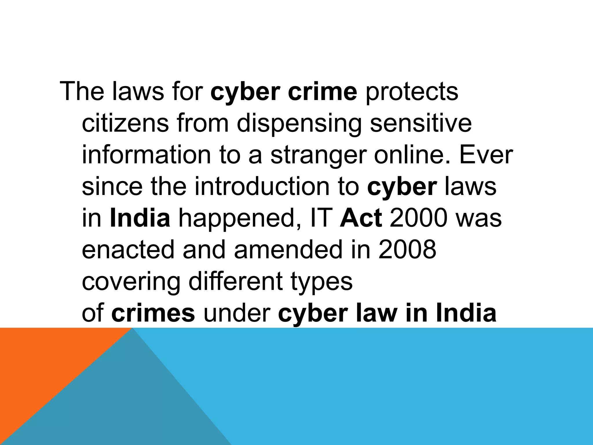 The laws for cyber crime protects
citizens from dispensing sensitive
information to a stranger online. Ever
since the introduction to cyber laws
in India happened, IT Act 2000 was
enacted and amended in 2008
covering different types
of crimes under cyber law in India
 