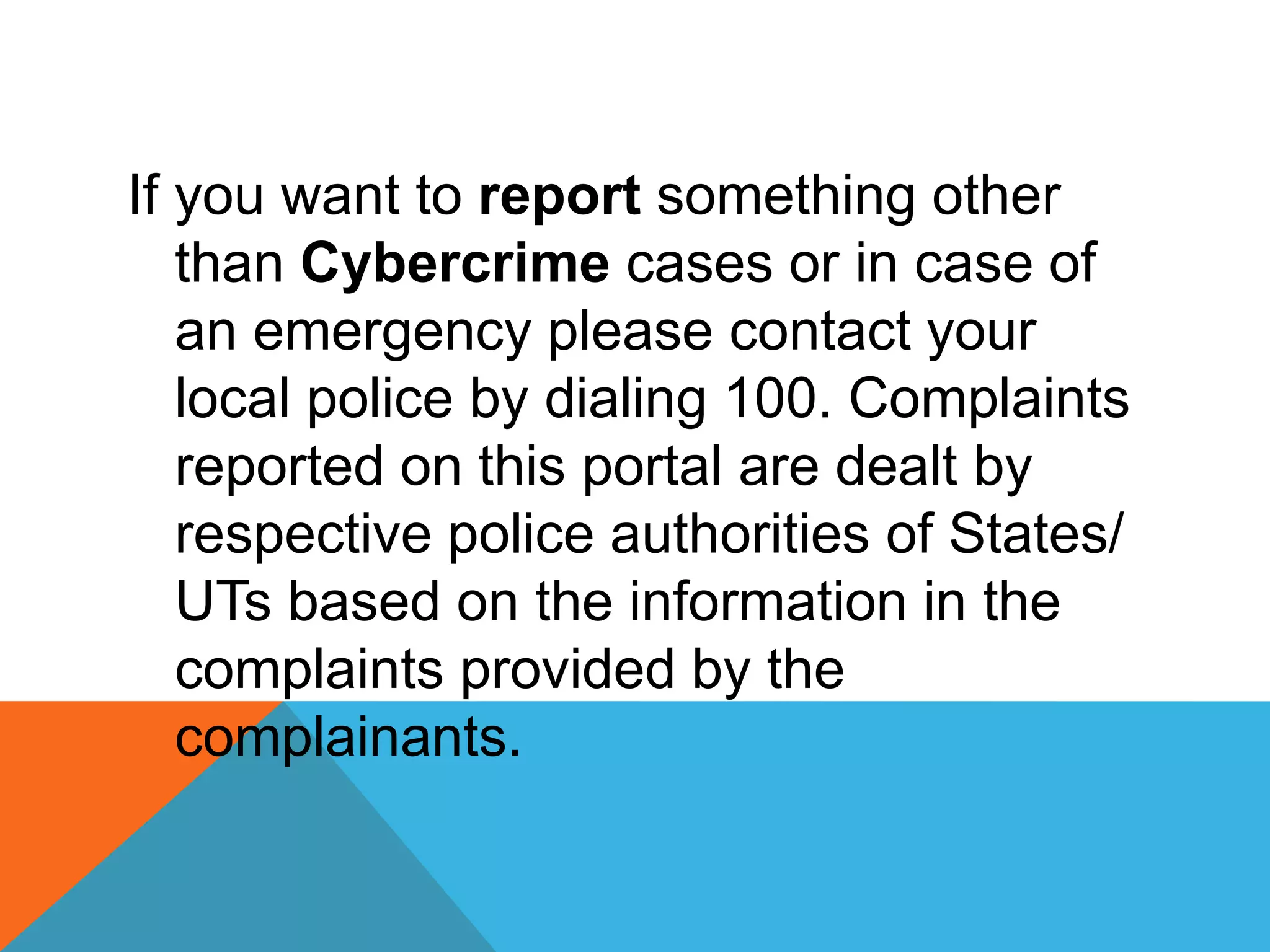 If you want to report something other
than Cybercrime cases or in case of
an emergency please contact your
local police by dialing 100. Complaints
reported on this portal are dealt by
respective police authorities of States/
UTs based on the information in the
complaints provided by the
complainants.
 
