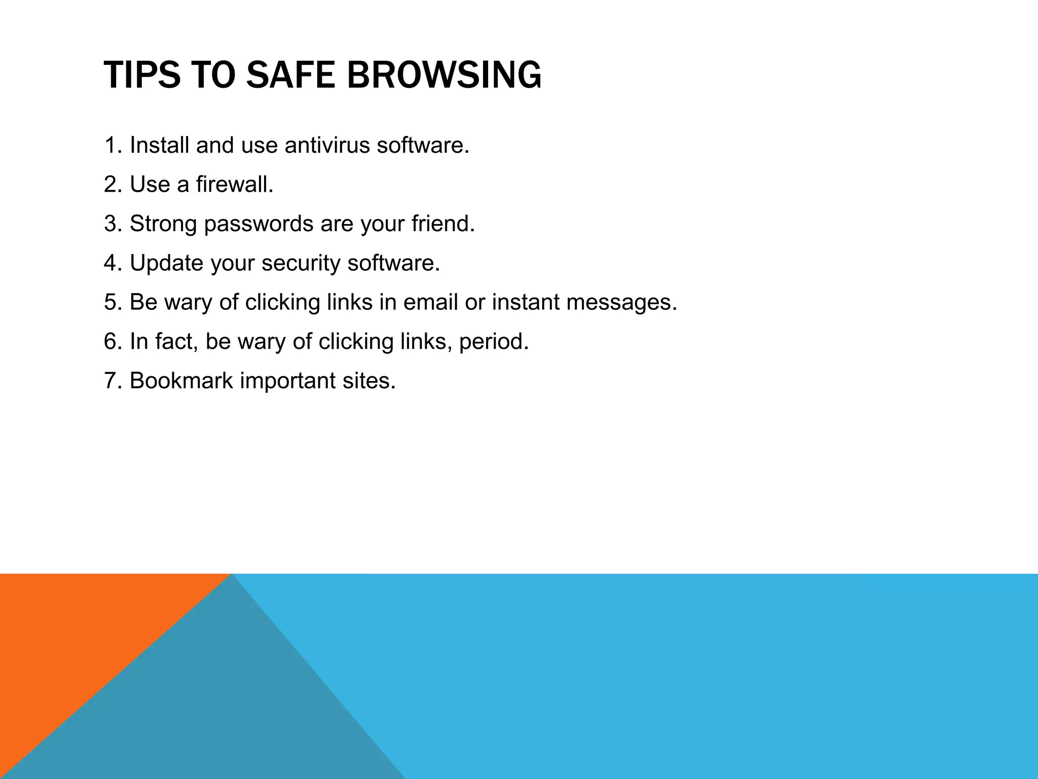 TIPS TO SAFE BROWSING
1. Install and use antivirus software.
2. Use a firewall.
3. Strong passwords are your friend.
4. Update your security software.
5. Be wary of clicking links in email or instant messages.
6. In fact, be wary of clicking links, period.
7. Bookmark important sites.
 