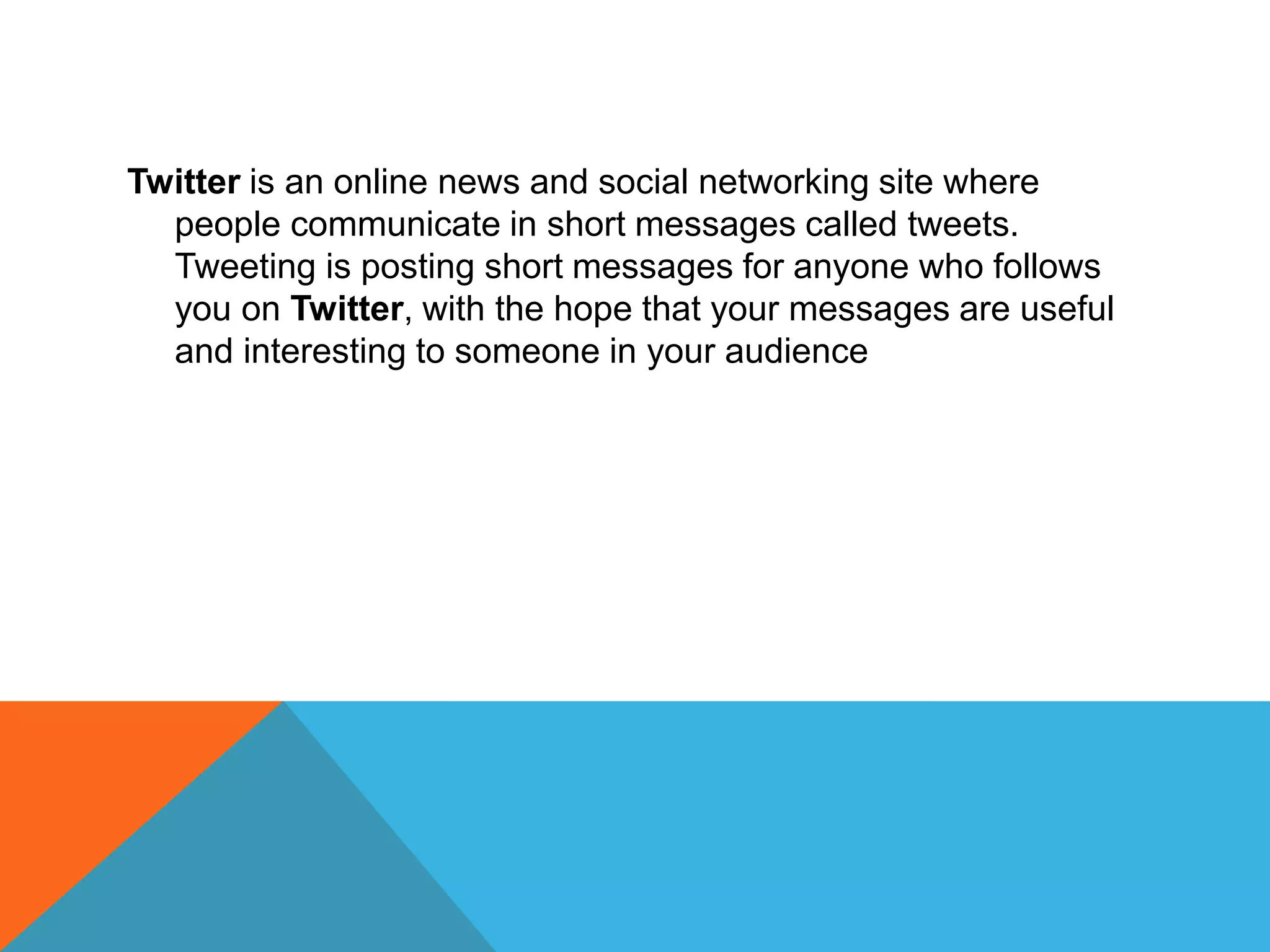 Twitter is an online news and social networking site where
people communicate in short messages called tweets.
Tweeting is posting short messages for anyone who follows
you on Twitter, with the hope that your messages are useful
and interesting to someone in your audience
 