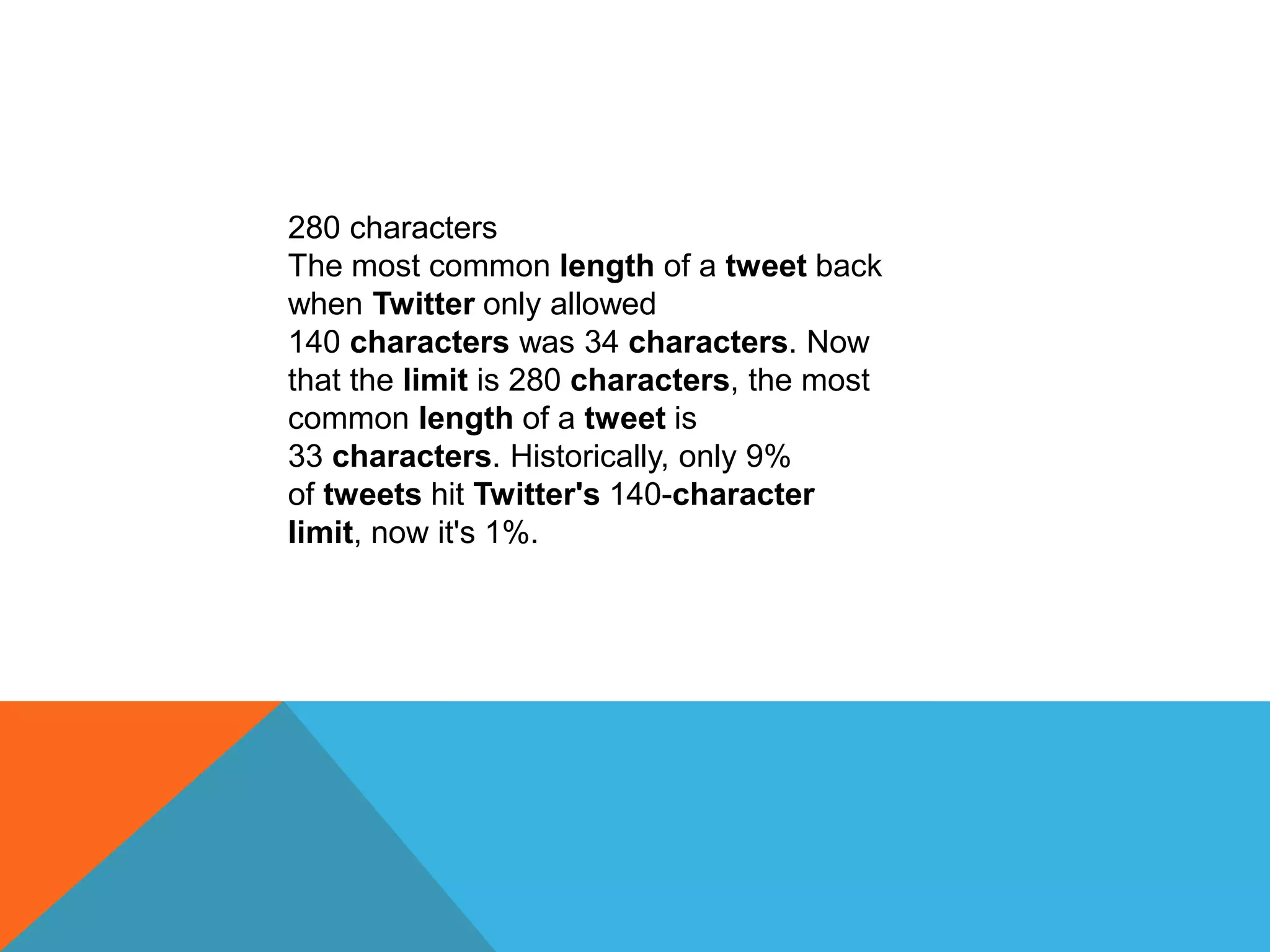 280 characters
The most common length of a tweet back
when Twitter only allowed
140 characters was 34 characters. Now
that the limit is 280 characters, the most
common length of a tweet is
33 characters. Historically, only 9%
of tweets hit Twitter's 140-character
limit, now it's 1%.
 