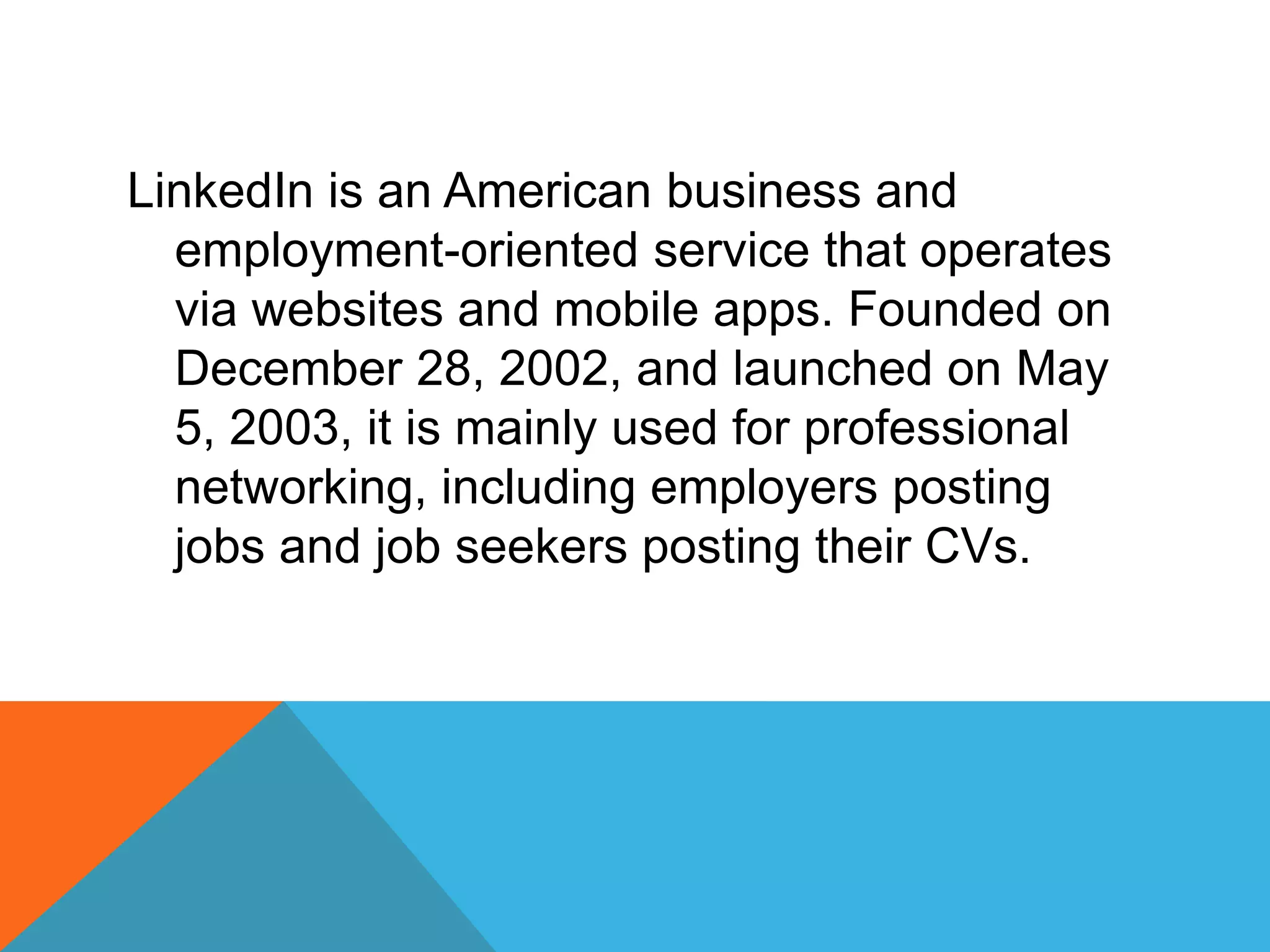 LinkedIn is an American business and
employment-oriented service that operates
via websites and mobile apps. Founded on
December 28, 2002, and launched on May
5, 2003, it is mainly used for professional
networking, including employers posting
jobs and job seekers posting their CVs.
 