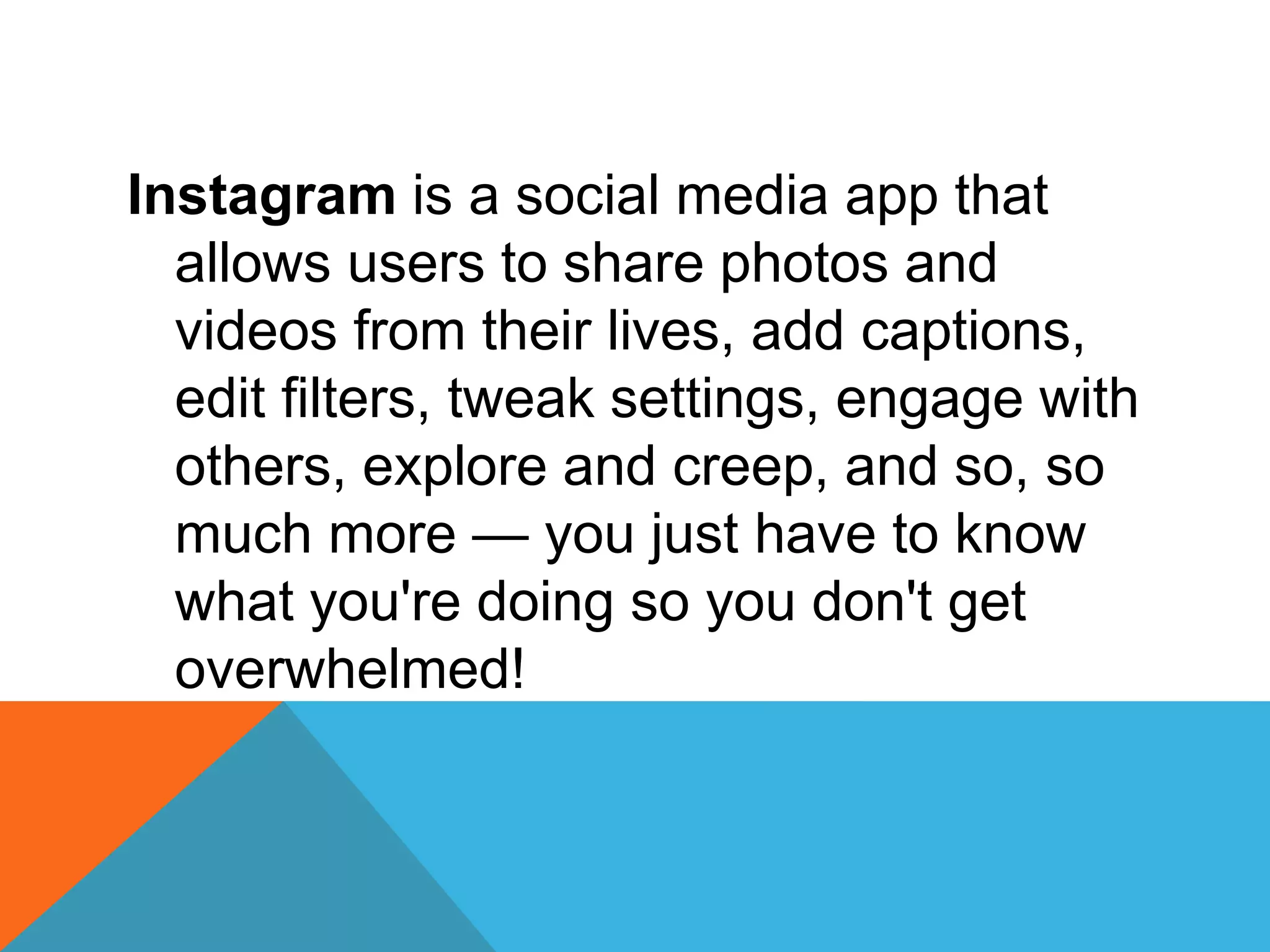 Instagram is a social media app that
allows users to share photos and
videos from their lives, add captions,
edit filters, tweak settings, engage with
others, explore and creep, and so, so
much more — you just have to know
what you're doing so you don't get
overwhelmed!
 