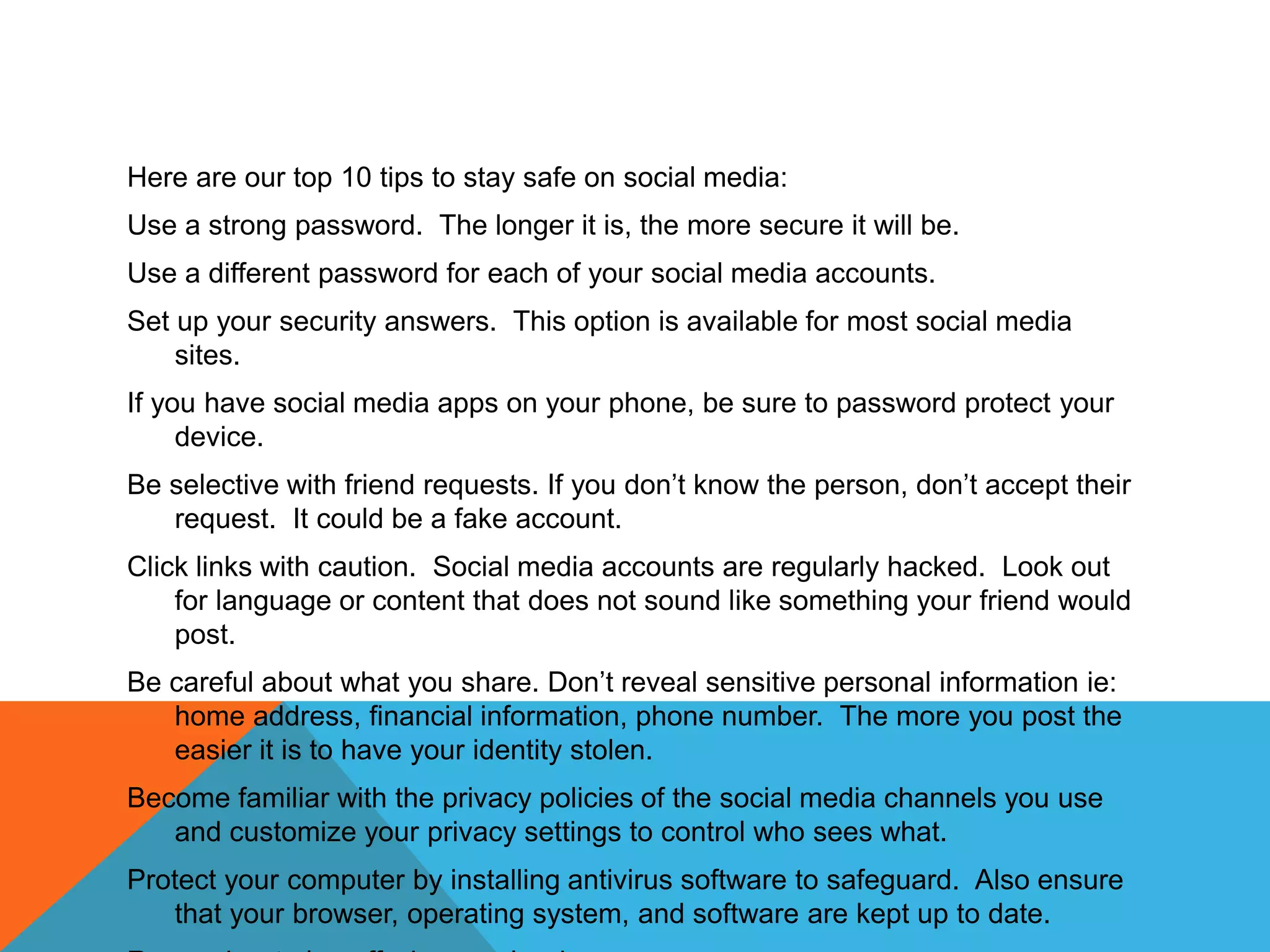 Here are our top 10 tips to stay safe on social media:
Use a strong password. The longer it is, the more secure it will be.
Use a different password for each of your social media accounts.
Set up your security answers. This option is available for most social media
sites.
If you have social media apps on your phone, be sure to password protect your
device.
Be selective with friend requests. If you don’t know the person, don’t accept their
request. It could be a fake account.
Click links with caution. Social media accounts are regularly hacked. Look out
for language or content that does not sound like something your friend would
post.
Be careful about what you share. Don’t reveal sensitive personal information ie:
home address, financial information, phone number. The more you post the
easier it is to have your identity stolen.
Become familiar with the privacy policies of the social media channels you use
and customize your privacy settings to control who sees what.
Protect your computer by installing antivirus software to safeguard. Also ensure
that your browser, operating system, and software are kept up to date.
 