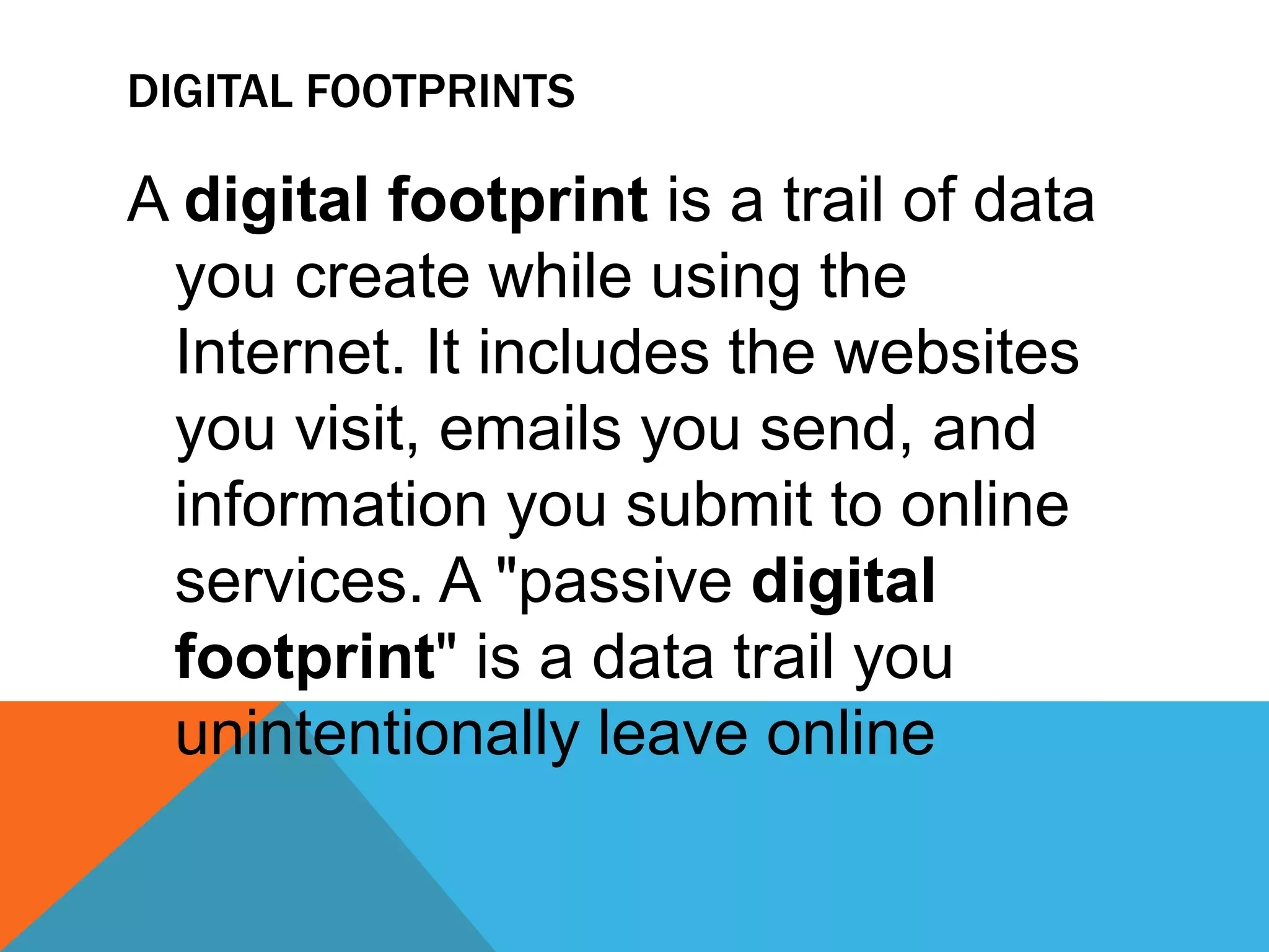 DIGITAL FOOTPRINTS
A digital footprint is a trail of data
you create while using the
Internet. It includes the websites
you visit, emails you send, and
information you submit to online
services. A "passive digital
footprint" is a data trail you
unintentionally leave online
 