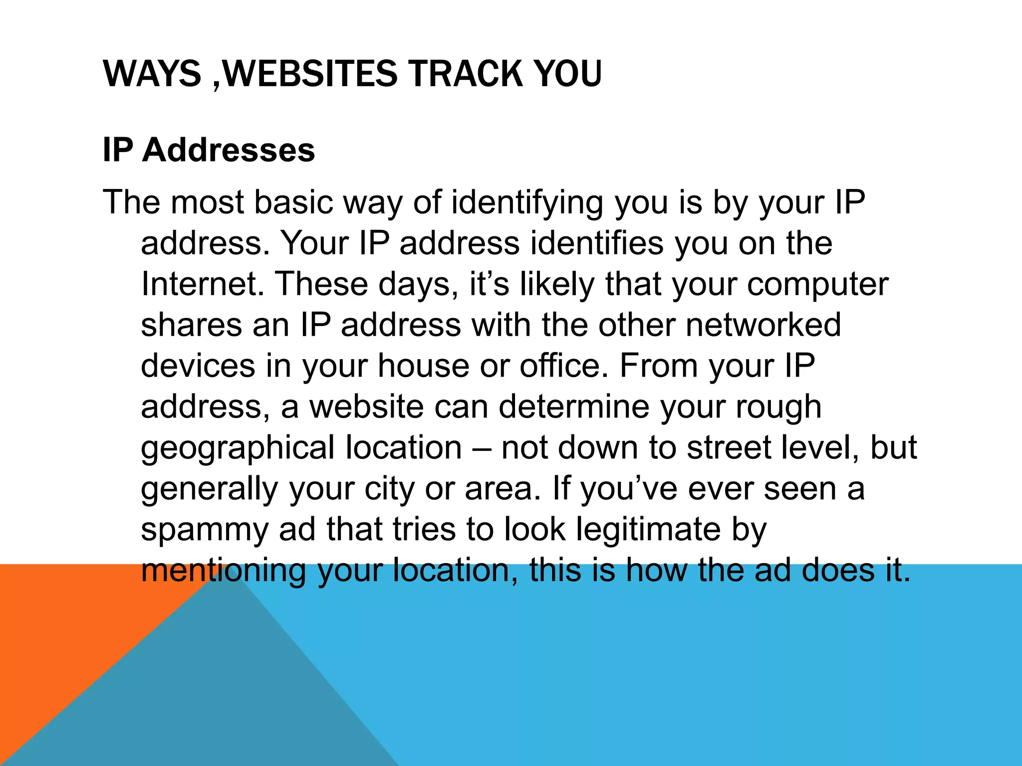WAYS ,WEBSITES TRACK YOU
IP Addresses
The most basic way of identifying you is by your IP
address. Your IP address identifies you on the
Internet. These days, it’s likely that your computer
shares an IP address with the other networked
devices in your house or office. From your IP
address, a website can determine your rough
geographical location – not down to street level, but
generally your city or area. If you’ve ever seen a
spammy ad that tries to look legitimate by
mentioning your location, this is how the ad does it.
 