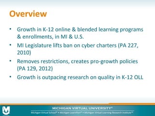 Overview
• Growth in K-12 online & blended learning programs
& enrollments, in MI & U.S.
• MI Legislature lifts ban on cyber charters (PA 227,
2010)
• Removes restrictions, creates pro-growth policies
(PA 129, 2012)
• Growth is outpacing research on quality in K-12 OLL

 