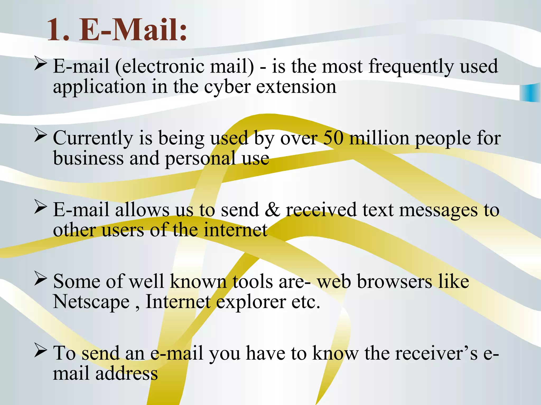 1. E-Mail:
 E-mail (electronic mail) - is the most frequently used
application in the cyber extension
 Currently is being used by over 50 million people for
business and personal use
 E-mail allows us to send & received text messages to
other users of the internet
 Some of well known tools are- web browsers like
Netscape , Internet explorer etc.
 To send an e-mail you have to know the receiver’s e-
mail address
 