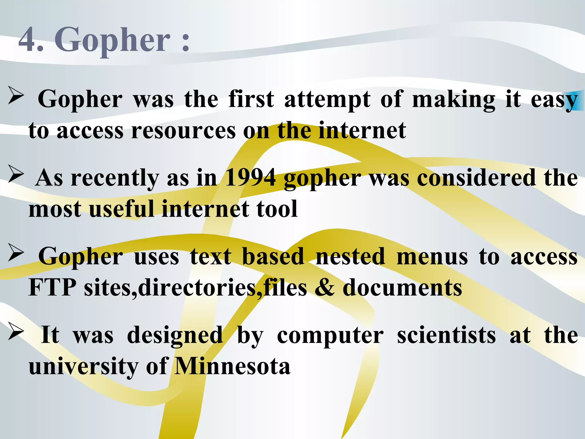 4. Gopher :
 Gopher was the first attempt of making it easy
to access resources on the internet
 As recently as in 1994 gopher was considered the
most useful internet tool
 Gopher uses text based nested menus to access
FTP sites,directories,files & documents
 It was designed by computer scientists at the
university of Minnesota
 