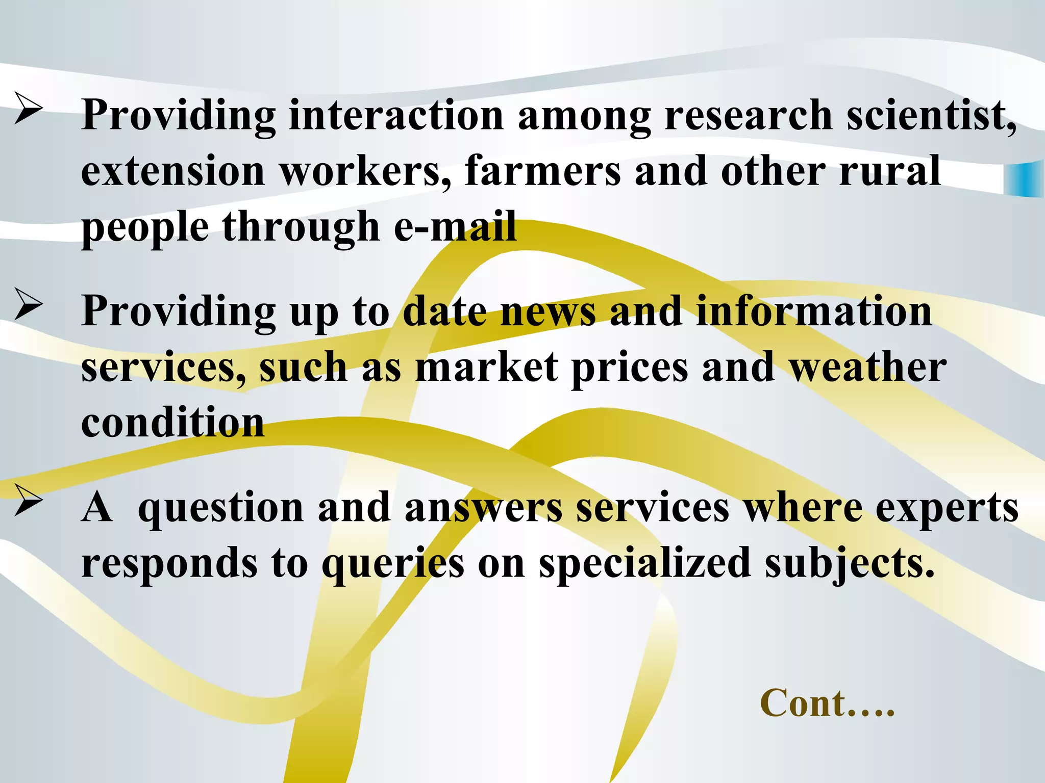  Providing interaction among research scientist,
extension workers, farmers and other rural
people through e-mail
 Providing up to date news and information
services, such as market prices and weather
condition
 A question and answers services where experts
responds to queries on specialized subjects.
Cont….
 